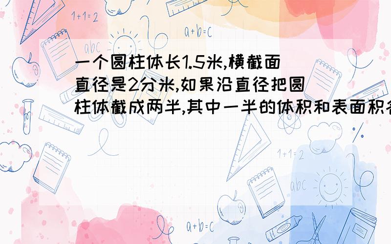 一个圆柱体长1.5米,横截面直径是2分米,如果沿直径把圆柱体截成两半,其中一半的体积和表面积各是多少