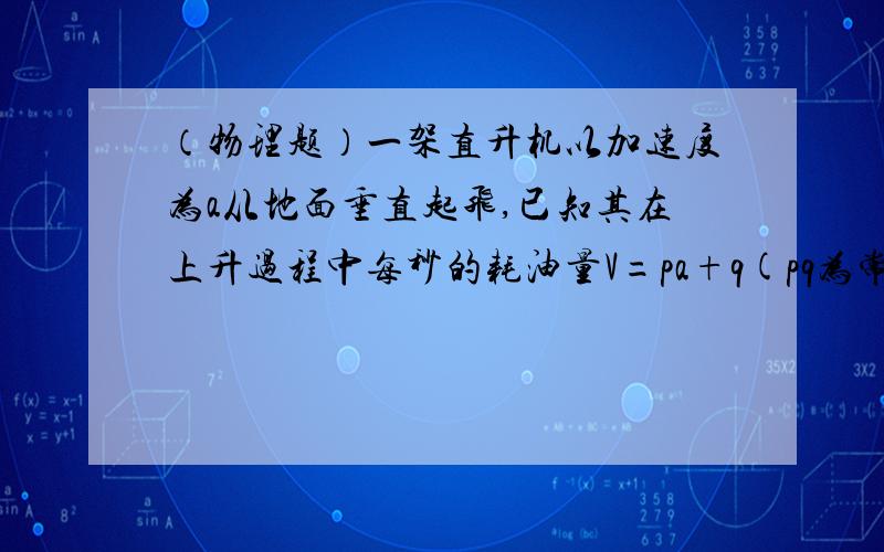 （物理题）一架直升机以加速度为a从地面垂直起飞,已知其在上升过程中每秒的耗油量V=pa+q(pq为常数)现直升机欲加速至H高空,且耗油量最少,则应以多大的加速度上升?这种情况下最少耗油量为