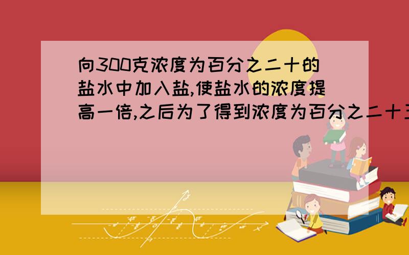 向300克浓度为百分之二十的盐水中加入盐,使盐水的浓度提高一倍,之后为了得到浓度为百分之二十五的盐水,需加多少克水?