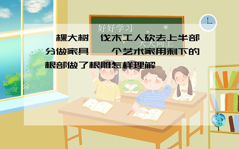 一棵大树,伐木工人砍去上半部分做家具,一个艺术家用剩下的根部做了根雕怎样理解