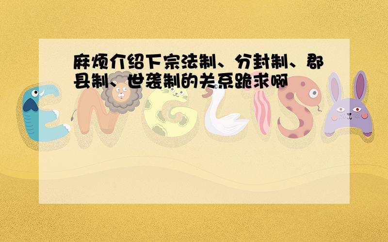 麻烦介绍下宗法制、分封制、郡县制、世袭制的关系跪求啊