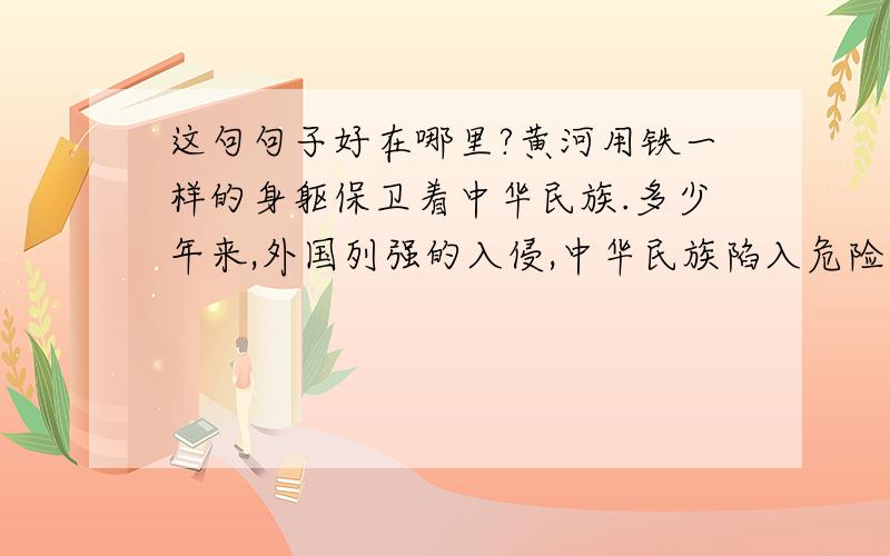 这句句子好在哪里?黄河用铁一样的身躯保卫着中华民族.多少年来,外国列强的入侵,中华民族陷入危险之中的时候,是它浊流宛转,奔腾不息的精神激励着中华儿女从不退缩,敢于胜利.黄河,是中