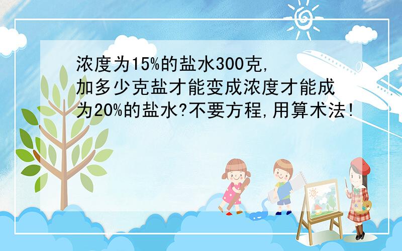 浓度为15%的盐水300克,加多少克盐才能变成浓度才能成为20%的盐水?不要方程,用算术法!