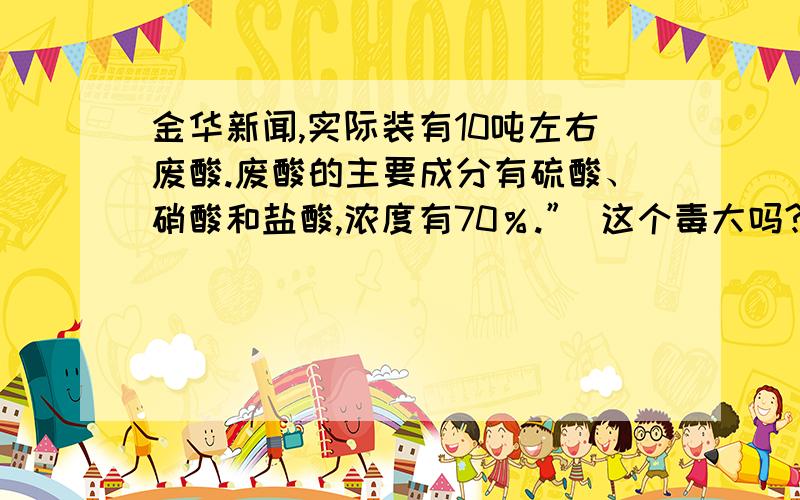 金华新闻,实际装有10吨左右废酸.废酸的主要成分有硫酸、硝酸和盐酸,浓度有70％.” 这个毒大吗?那个烟有毒吗?我下午三点四十五分左右经过那里,还没到就看见很多粉红色的烟在往空中飘,我