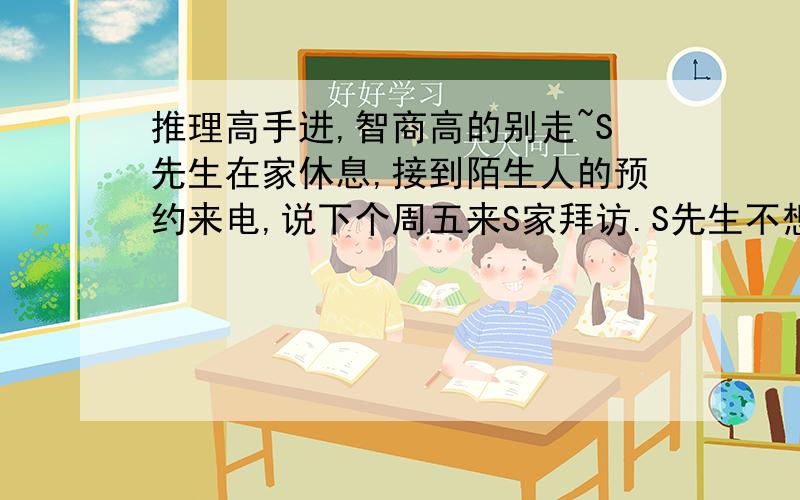 推理高手进,智商高的别走~S先生在家休息,接到陌生人的预约来电,说下个周五来S家拜访.S先生不想见这位陌生人,于是连忙说：“下礼拜五我很忙,上午要开会,下午一点参加同事的婚礼,四点参