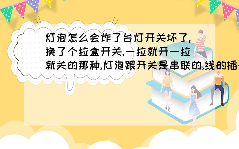 灯泡怎么会炸了台灯开关坏了,换了个拉盒开关,一拉就开一拉就关的那种,灯泡跟开关是串联的,线的插头插在插座上,开灯五分钟左右灯泡就炸了,炸之前发现比以前亮一些,问灯是怎么炸的,是