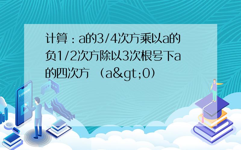 计算：a的3/4次方乘以a的负1/2次方除以3次根号下a的四次方 （a>0）