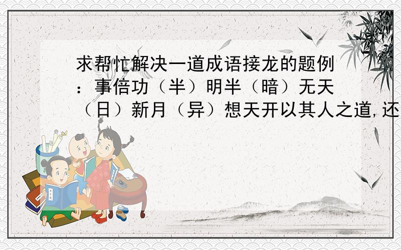 求帮忙解决一道成语接龙的题例：事倍功（半）明半（暗）无天（日）新月（异）想天开以其人之道,还治其人之（ ）体力（ ）若无（ ）在人（ ）所欲（ ）富不（ ）至义（ ）消竭（ ）不