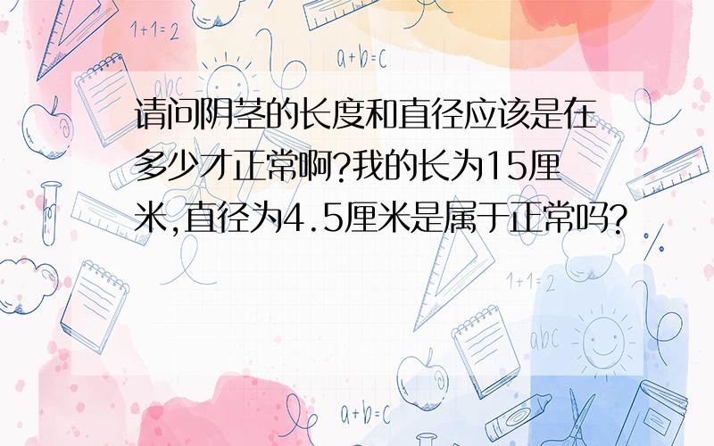 请问阴茎的长度和直径应该是在多少才正常啊?我的长为15厘米,直径为4.5厘米是属于正常吗?