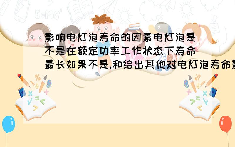 影响电灯泡寿命的因素电灯泡是不是在额定功率工作状态下寿命最长如果不是,和给出其他对电灯泡寿命影响的因素