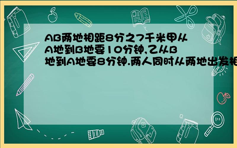 AB两地相距8分之7千米甲从A地到B地要10分钟,乙从B地到A地要8分钟.两人同时从两地出发相向行3分钟后两人相距全程的几分之几用5年级的水平结