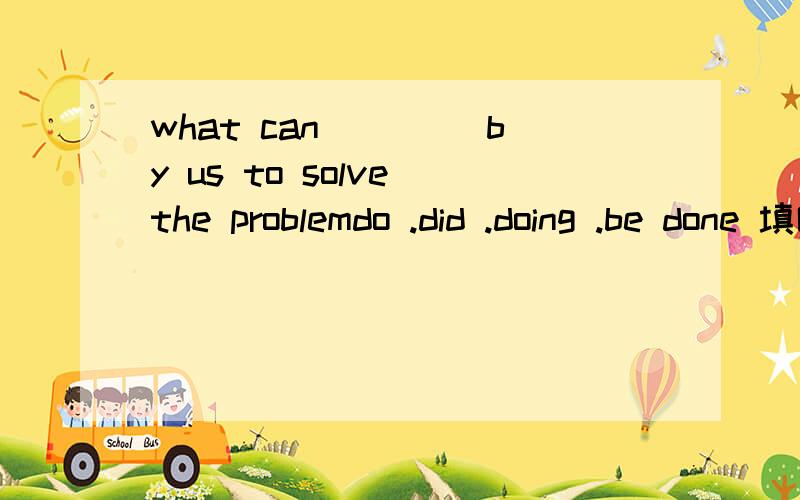 what can ____by us to solve the problemdo .did .doing .be done 填哪个 为什么