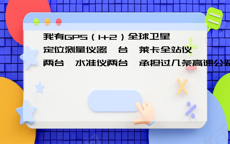 我有GPS（1+2）全球卫星定位测量仪器一台,莱卡全站仪两台,水准仪两台,承担过几条高速公路的测量工作,