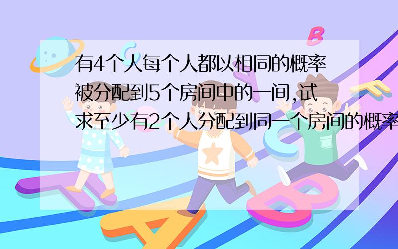 有4个人每个人都以相同的概率被分配到5个房间中的一间,试求至少有2个人分配到同一个房间的概率