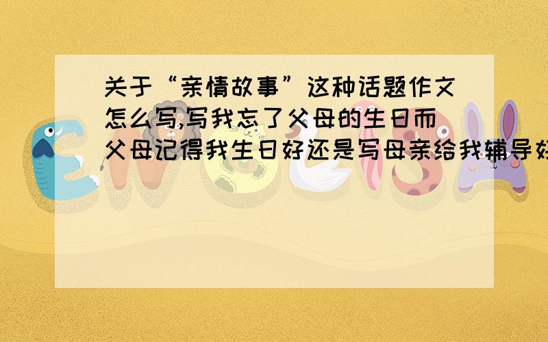 关于“亲情故事”这种话题作文怎么写,写我忘了父母的生日而父母记得我生日好还是写母亲给我辅导好