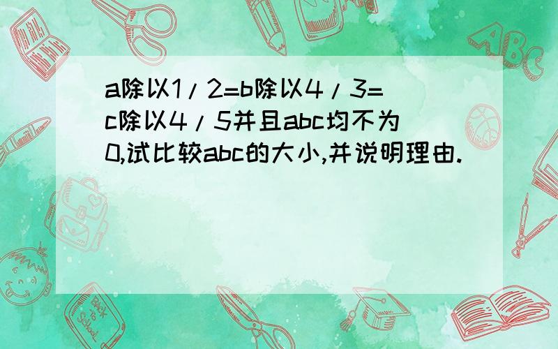 a除以1/2=b除以4/3=c除以4/5并且abc均不为0,试比较abc的大小,并说明理由.