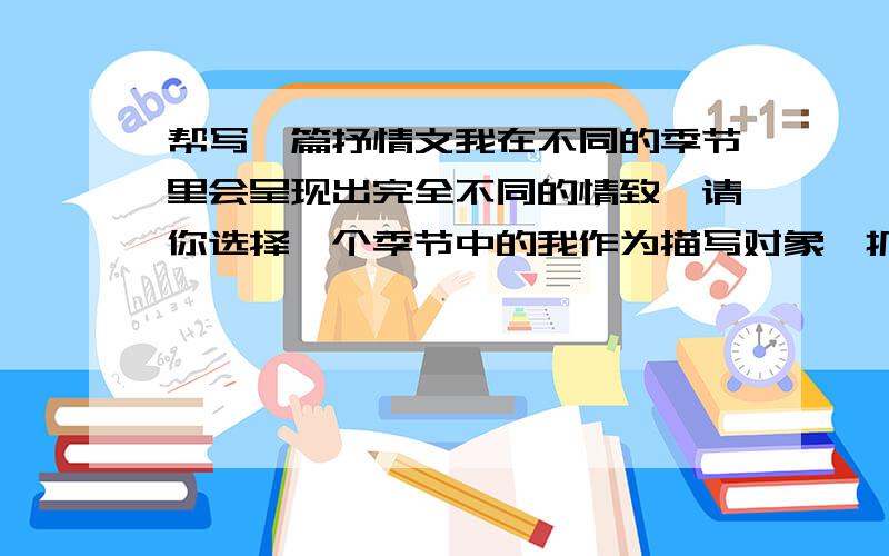 帮写一篇抒情文我在不同的季节里会呈现出完全不同的情致,请你选择一个季节中的我作为描写对象,抓住带给你的某种突出的感觉,写一篇抒情文.800字左右（一定要是你原创的,不要抄袭,否则