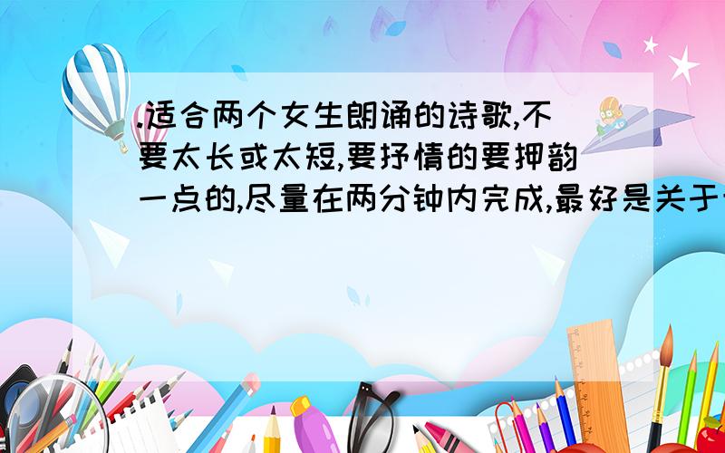 .适合两个女生朗诵的诗歌,不要太长或太短,要抒情的要押韵一点的,尽量在两分钟内完成,最好是关于青春的,不要太俗气