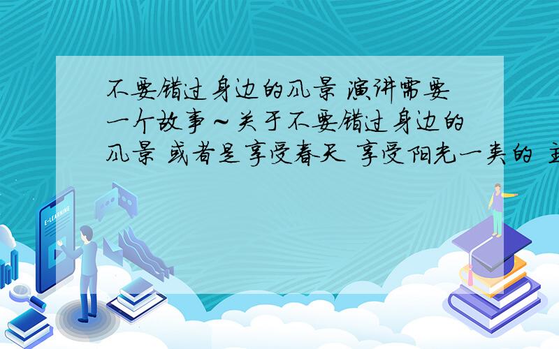 不要错过身边的风景 演讲需要一个故事～关于不要错过身边的风景 或者是享受春天 享受阳光一类的 主题偏一点点没关系 故事要特别 不能大家都知道