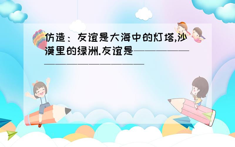 仿造：友谊是大海中的灯塔,沙漠里的绿洲.友谊是——————————————