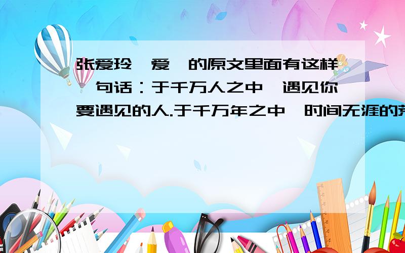 张爱玲《爱》的原文里面有这样一句话：于千万人之中,遇见你要遇见的人.于千万年之中,时间无涯的荒野里,没有早一步,也没有迟一步,遇上了也只能轻轻地说一句：“你也在这里吗?”