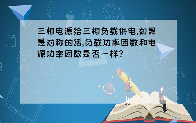 三相电源给三相负载供电,如果是对称的话,负载功率因数和电源功率因数是否一样?