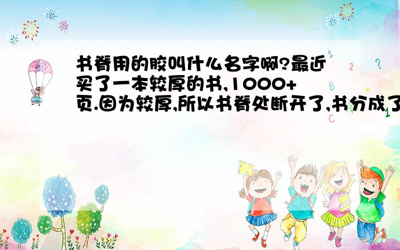 书脊用的胶叫什么名字啊?最近买了一本较厚的书,1000+页.因为较厚,所以书脊处断开了,书分成了两半.对嗜书如命的我来说真是心疼啊!那位高手知道书脊处用的胶那里能买到?或者有什么别的办