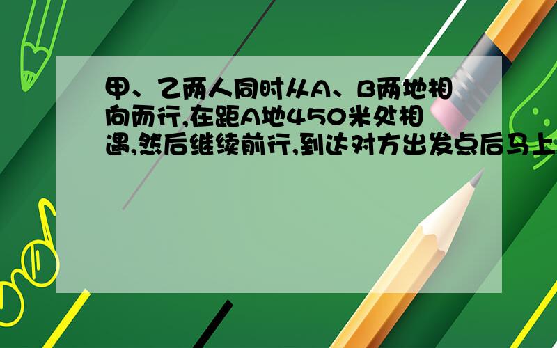 甲、乙两人同时从A、B两地相向而行,在距A地450米处相遇,然后继续前行,到达对方出发点后马上返回,在距B地200米处又一次相遇,那么A、B两地相距多少米?