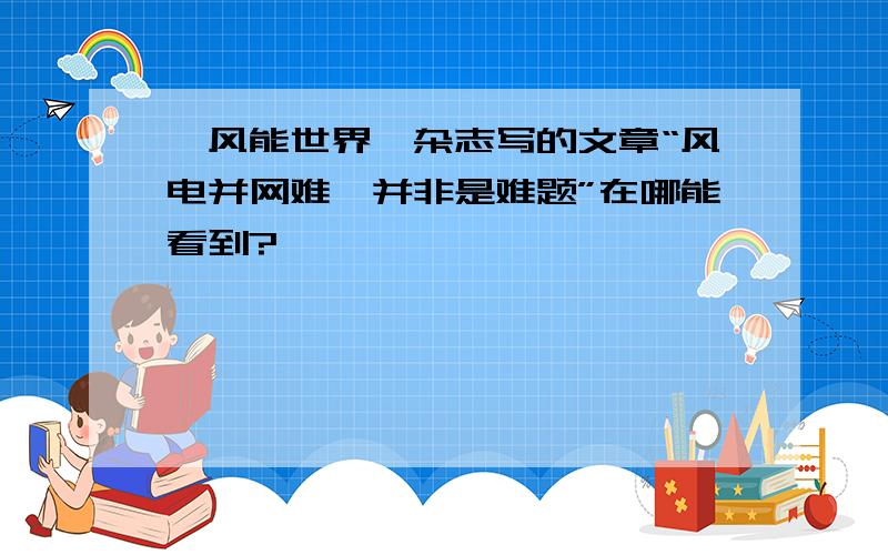 《风能世界》杂志写的文章“风电并网难,并非是难题”在哪能看到?