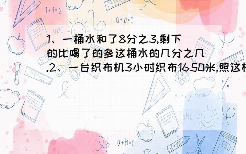 1、一桶水和了8分之3,剩下的比喝了的多这桶水的几分之几.2、一台织布机3小时织布1650米,照这样计算8小时能织布多少米.列方程