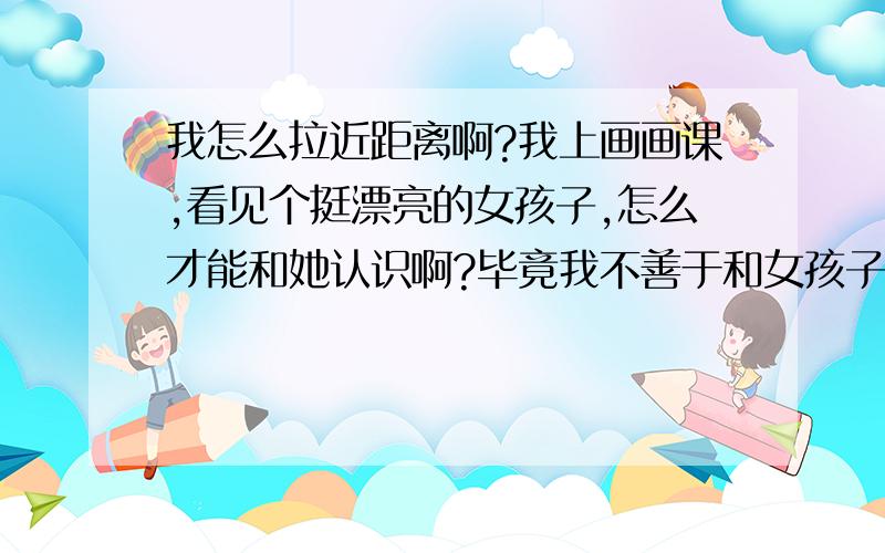 我怎么拉近距离啊?我上画画课,看见个挺漂亮的女孩子,怎么才能和她认识啊?毕竟我不善于和女孩子说话.教教我怎么才能认识她.