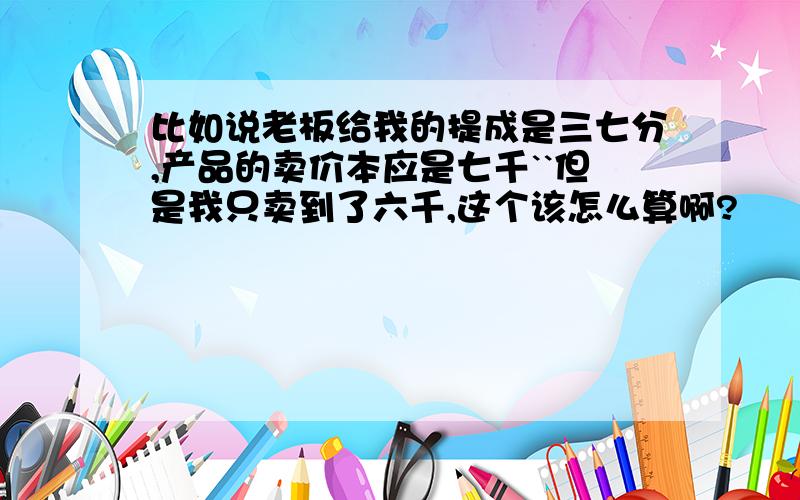 比如说老板给我的提成是三七分,产品的卖价本应是七千``但是我只卖到了六千,这个该怎么算啊?