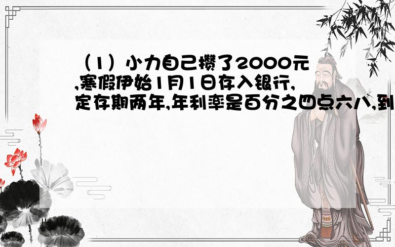 （1）小力自己攒了2000元,寒假伊始1月1日存入银行,定存期两年,年利率是百分之四点六八,到期可得税后利息多少元?（利息税为百分之五）（2）如果存定期一年,到期一年,到期后取出本金和利