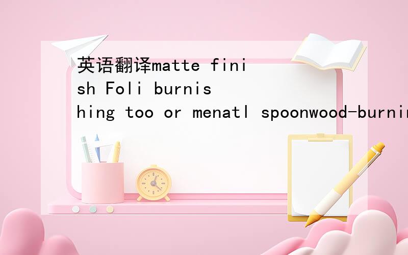 英语翻译matte finish Foli burnishing too or menatl spoonwood-burning system with various tips Permanent-ink technical pen还有谢谢各位大哥大姐了