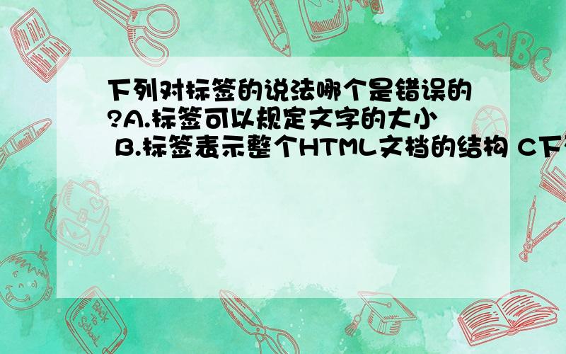 下列对标签的说法哪个是错误的?A.标签可以规定文字的大小 B.标签表示整个HTML文档的结构 C下列对标签的说法哪个是错误的?A.标签可以规定文字的大小B.标签表示整个HTML文档的结构C.在不同