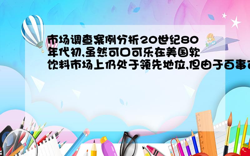 市场调查案例分析20世纪80年代初,虽然可口可乐在美国软饮料市场上仍处于领先地位,但由于百事可乐公司通过多年的促销攻势,以口味试饮来表明消费者更喜欢较甜口味的百事可乐饮料,并不