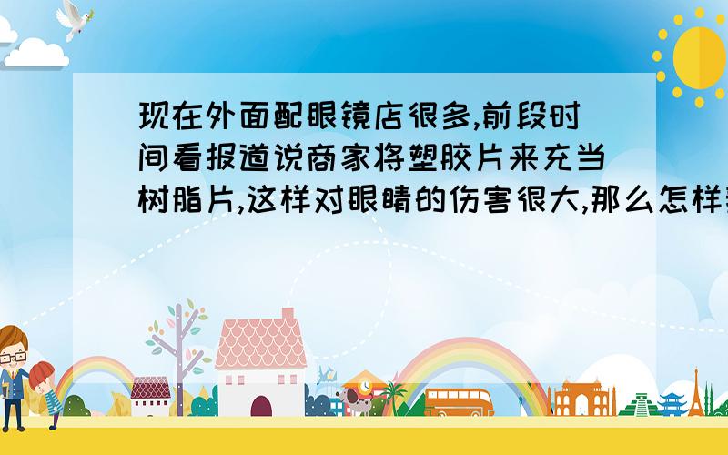 现在外面配眼镜店很多,前段时间看报道说商家将塑胶片来充当树脂片,这样对眼睛的伤害很大,那么怎样辨别眼镜片的真假呢?