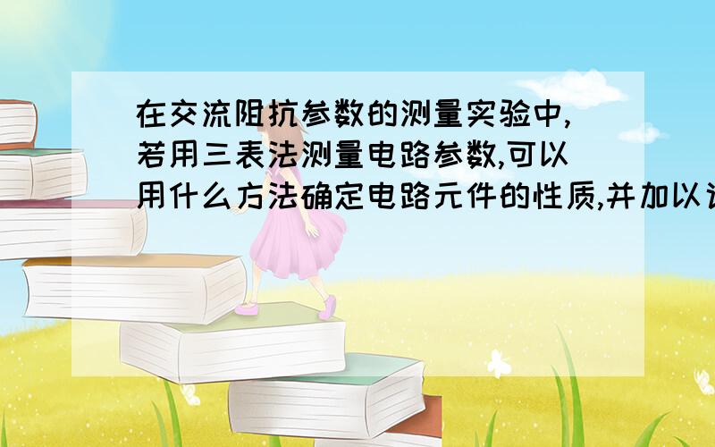 在交流阻抗参数的测量实验中,若用三表法测量电路参数,可以用什么方法确定电路元件的性质,并加以说明.