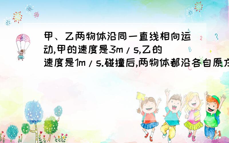 甲、乙两物体沿同一直线相向运动,甲的速度是3m/s,乙的速度是1m/s.碰撞后,两物体都沿各自原方向的反方向运动,速度都是2m/s.术甲乙两物体的质量之比是多少