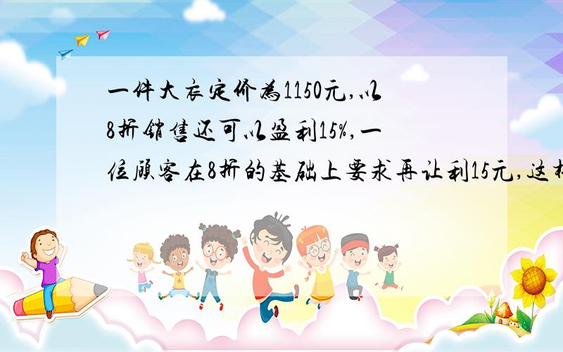 一件大衣定价为1150元,以8折销售还可以盈利15%,一位顾客在8折的基础上要求再让利15元,这样商家是盈利还是亏损?