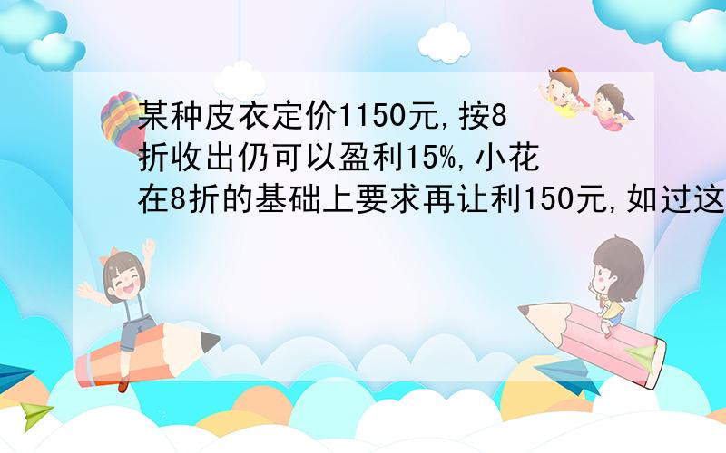 某种皮衣定价1150元,按8折收出仍可以盈利15%,小花在8折的基础上要求再让利150元,如过这样交易,是盈利还是亏本,盈利亏本多少元