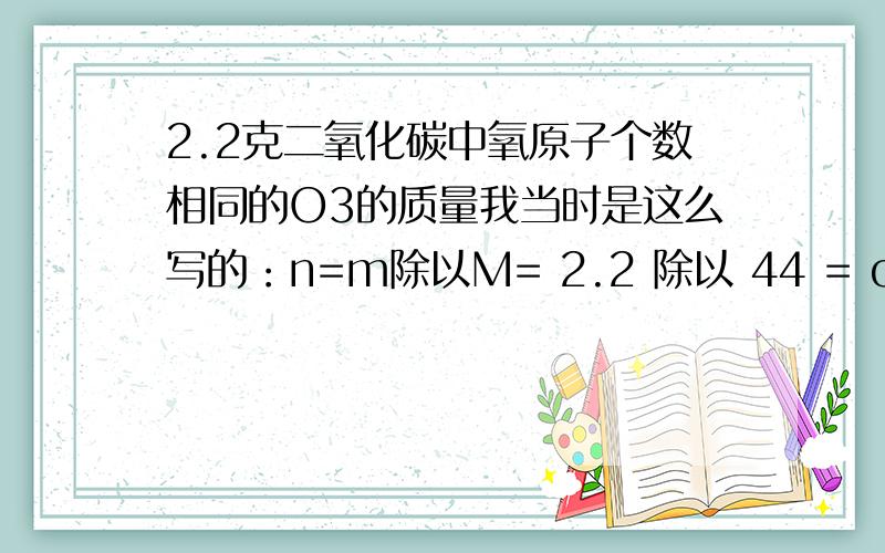 2.2克二氧化碳中氧原子个数相同的O3的质量我当时是这么写的：n=m除以M= 2.2 除以 44 = o.o5mol因为co2 中 o 原子个数为 o.o5乘以 2 =0.1 mol且o3和co2原子个数相同所以o3为0.1 mol所以 m=M乘以n=0.1乘以48=4.