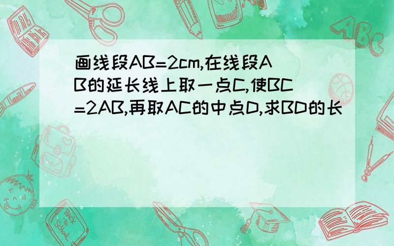 画线段AB=2cm,在线段AB的延长线上取一点C,使BC=2AB,再取AC的中点D,求BD的长