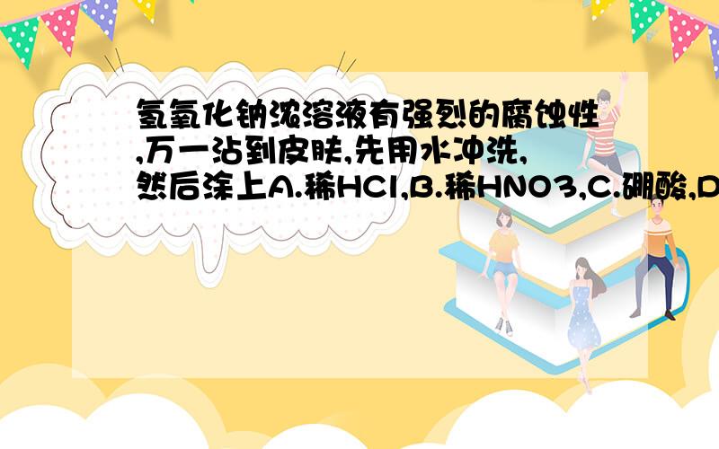 氢氧化钠浓溶液有强烈的腐蚀性,万一沾到皮肤,先用水冲洗,然后涂上A.稀HCl,B.稀HNO3,C.硼酸,D.H2O2