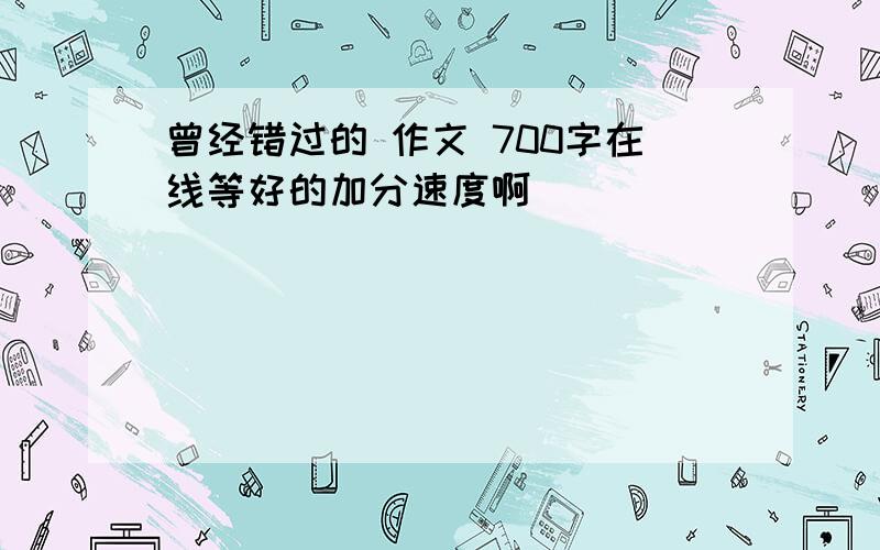 曾经错过的 作文 700字在线等好的加分速度啊