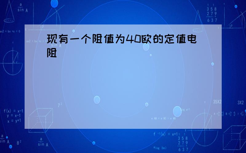 现有一个阻值为40欧的定值电阻