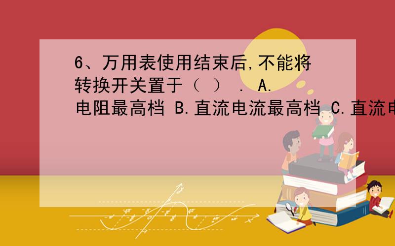 6、万用表使用结束后,不能将转换开关置于（ ） . A.电阻最高档 B.直流电流最高档 C.直流电压最高档 D6、万用表使用结束后,不能将转换开关置于（     ） .A.电阻最高档    B.直流电流最高档   C