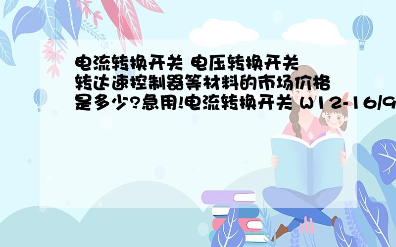 电流转换开关 电压转换开关 转达速控制器等材料的市场价格是多少?急用!电流转换开关 W12-16/9.6114.3 GB140485 IEC60947-5-1 电压转换开关 LW12-16/9.6912.2 转达速控制器 ESC1000A CL-AI-150-28 AC：LNPUT：220V50