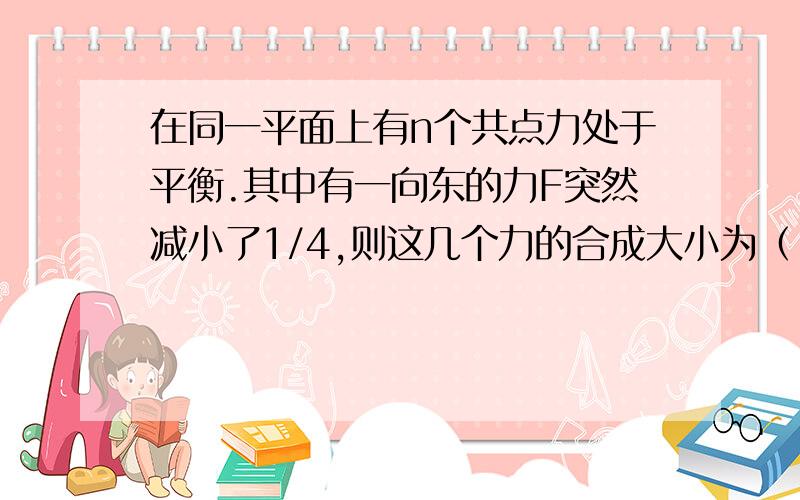 在同一平面上有n个共点力处于平衡.其中有一向东的力F突然减小了1/4,则这几个力的合成大小为（ ）,方向（ ）.如果这一向东的力大小不变而逆时针转动转过60度,则n个力的合力大小为（ ）,