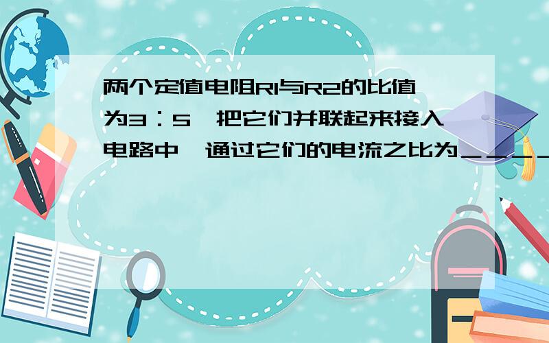 两个定值电阻R1与R2的比值为3：5,把它们并联起来接入电路中,通过它们的电流之比为＿＿＿＿＿＿＿?